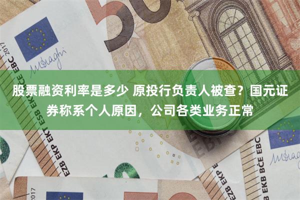 股票融资利率是多少 原投行负责人被查？国元证券称系个人原因，公司各类业务正常