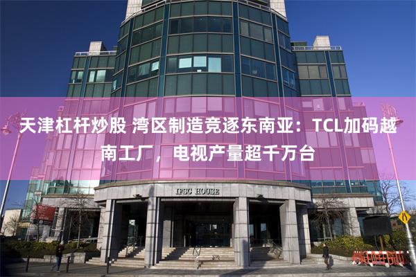 天津杠杆炒股 湾区制造竞逐东南亚：TCL加码越南工厂，电视产量超千万台