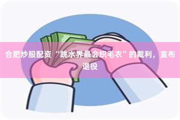 合肥炒股配资 “跳水界最会织毛衣”的戴利，宣布退役