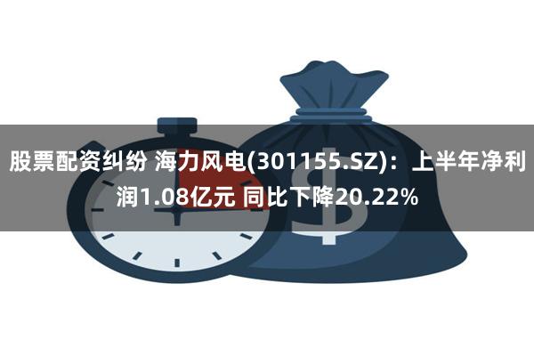 股票配资纠纷 海力风电(301155.SZ)：上半年净利润1.08亿元 同比下降20.22%