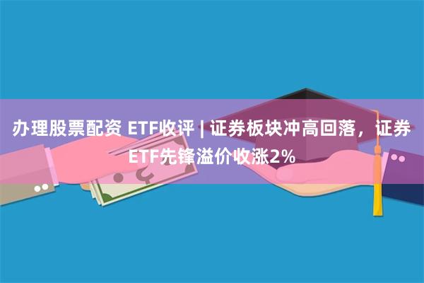 办理股票配资 ETF收评 | 证券板块冲高回落，证券ETF先锋溢价收涨2%