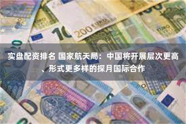 实盘配资排名 国家航天局：中国将开展层次更高、形式更多样的探月国际合作