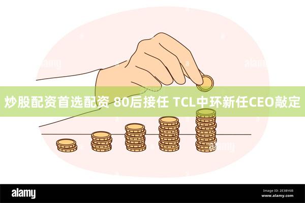 炒股配资首选配资 80后接任 TCL中环新任CEO敲定