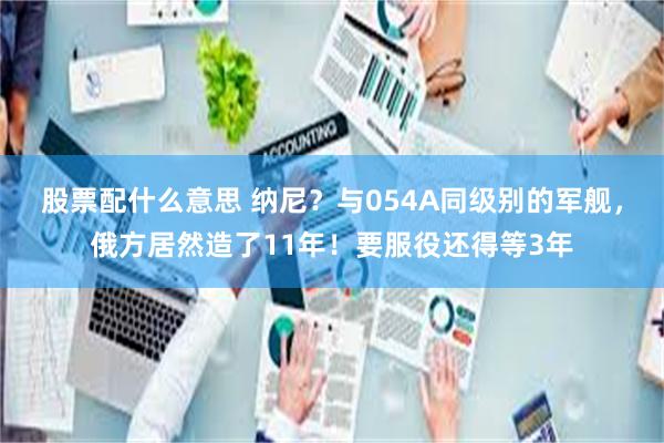 股票配什么意思 纳尼？与054A同级别的军舰，俄方居然造了11年！要服役还得等3年