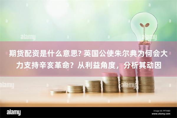 期货配资是什么意思? 英国公使朱尔典为何会大力支持辛亥革命？从利益角度，分析其动因