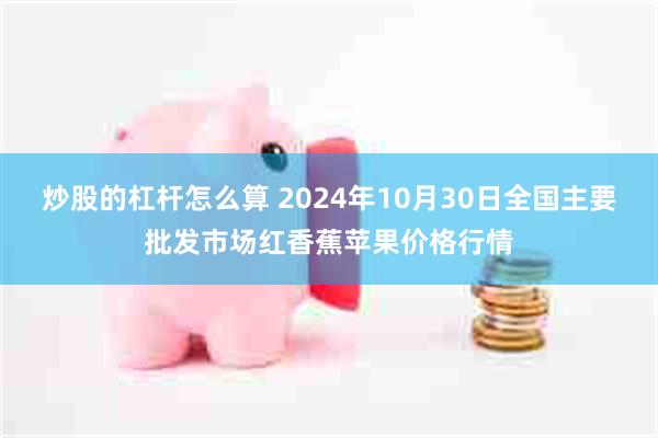 炒股的杠杆怎么算 2024年10月30日全国主要批发市场红香蕉苹果价格行情