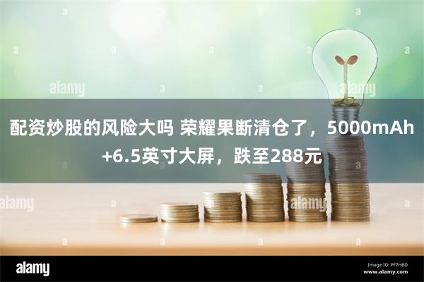 配资炒股的风险大吗 荣耀果断清仓了，5000mAh+6.5英寸大屏，跌至288元