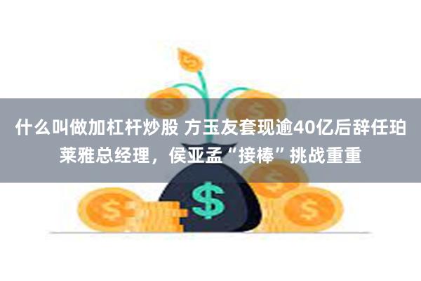 什么叫做加杠杆炒股 方玉友套现逾40亿后辞任珀莱雅总经理，侯亚孟“接棒”挑战重重