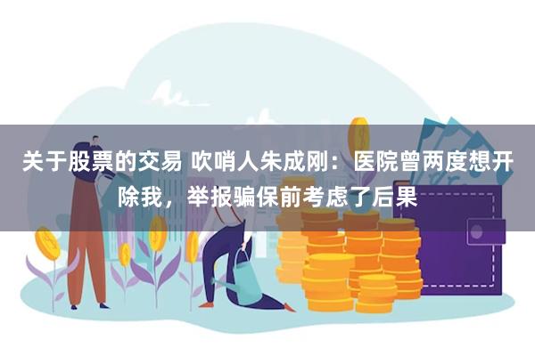 关于股票的交易 吹哨人朱成刚：医院曾两度想开除我，举报骗保前考虑了后果