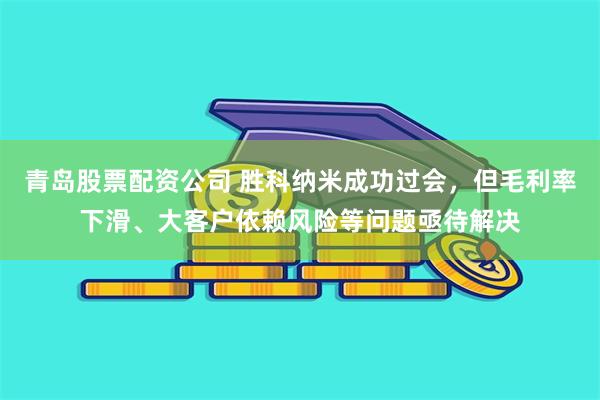 青岛股票配资公司 胜科纳米成功过会，但毛利率下滑、大客户依赖风险等问题亟待解决