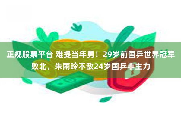 正规股票平台 难提当年勇！29岁前国乒世界冠军败北，朱雨玲不敌24岁国乒非主力