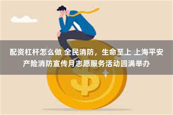 配资杠杆怎么做 全民消防，生命至上 上海平安产险消防宣传月志愿服务活动圆满举办