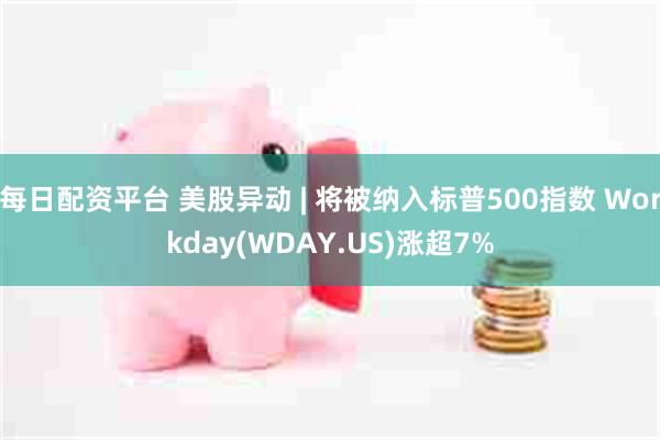 每日配资平台 美股异动 | 将被纳入标普500指数 Workday(WDAY.US)涨超7%