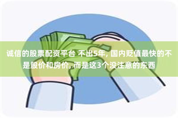 诚信的股票配资平台 不出5年, 国内贬值最快的不是股价和房价, 而是这3个没注意的东西