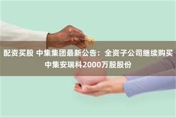 配资买股 中集集团最新公告：全资子公司继续购买中集安瑞科2000万股股份