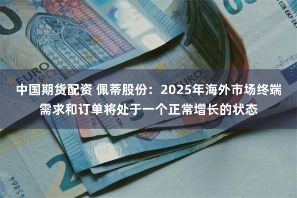 中国期货配资 佩蒂股份：2025年海外市场终端需求和订单将处于一个正常增长的状态