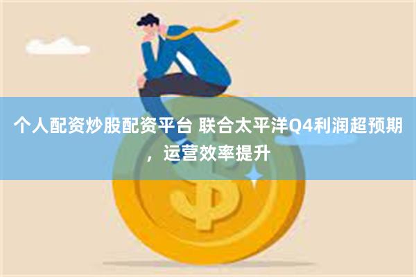 个人配资炒股配资平台 联合太平洋Q4利润超预期，运营效率提升