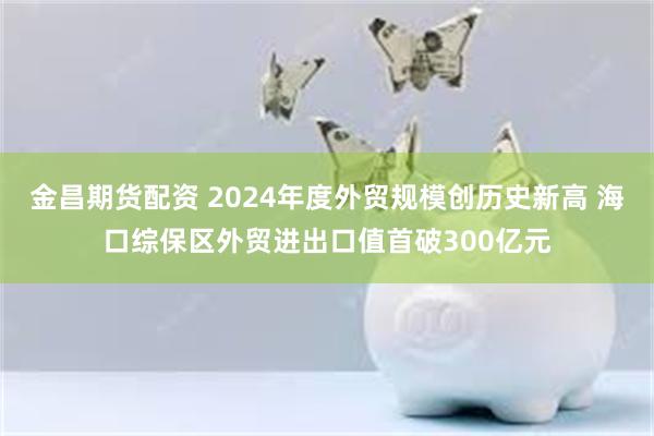 金昌期货配资 2024年度外贸规模创历史新高 海口综保区外贸进出口值首破300亿元