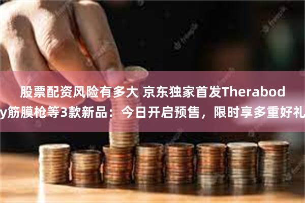 股票配资风险有多大 京东独家首发Therabody筋膜枪等3款新品：今日开启预售，限时享多重好礼