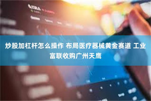 炒股加杠杆怎么操作 布局医疗器械黄金赛道 工业富联收购广州天鹰