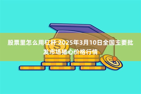 股票里怎么用杠杆 2025年3月10日全国主要批发市场猪心价格行情